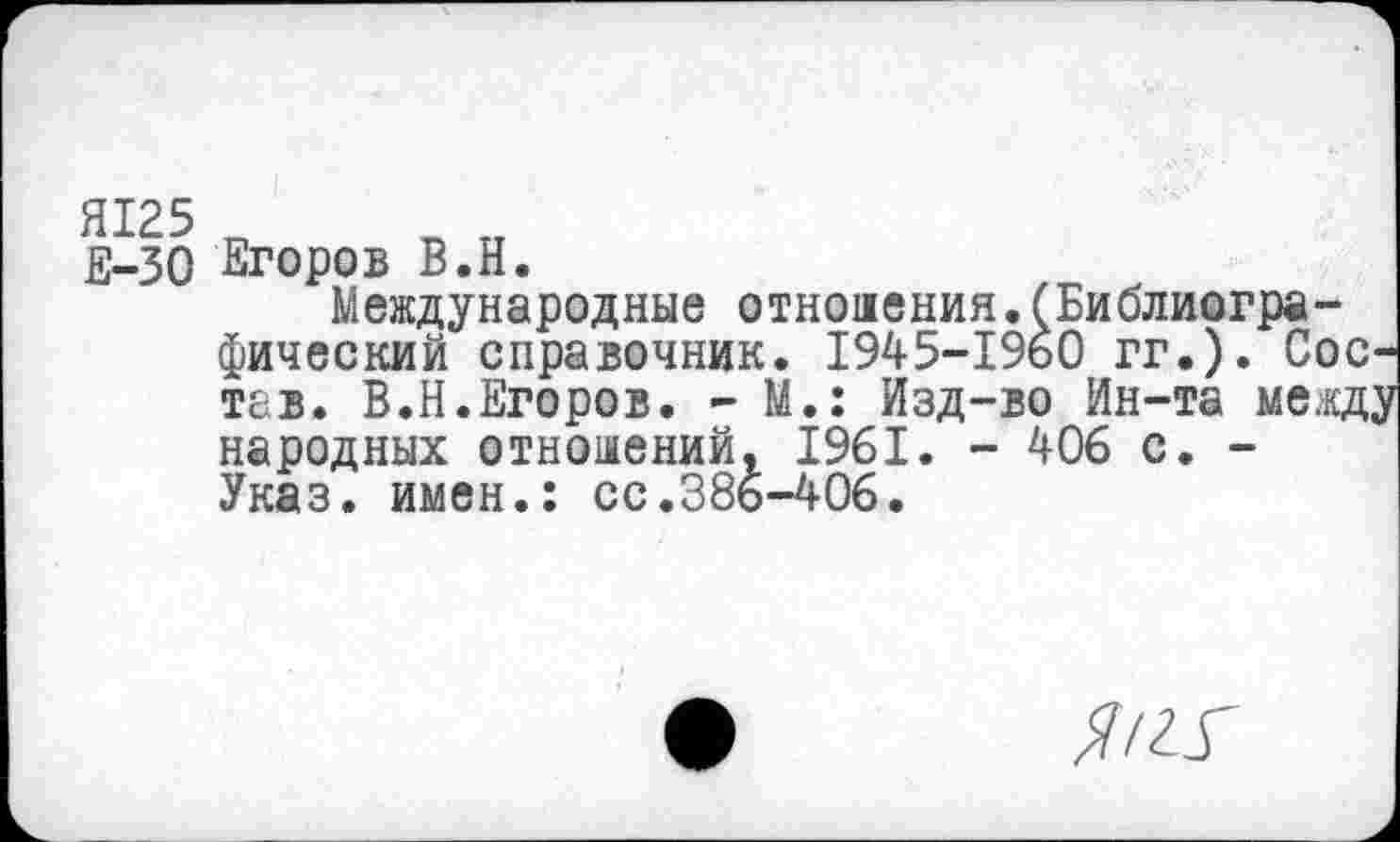 ﻿Е-30 Егоров В.Н.
Международные отноаения.(Библиографический справочник. 1945-1960 гг.). Состав. В.Н.Егоров. - М.: Изд-во Ин-та между народных отношений, 1961. - 406 с. -Указ, имен.: сс.386-406.
